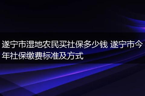 遂宁市湿地农民买社保多少钱 遂宁市今年社保缴费标准及方式