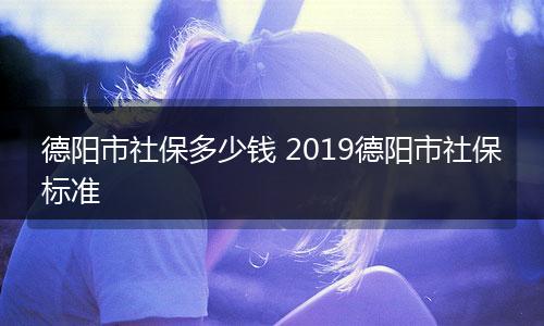 德阳市社保多少钱 2019德阳市社保标准
