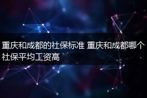 重庆和成都的社保标准 重庆和成都哪个社保平均工资高