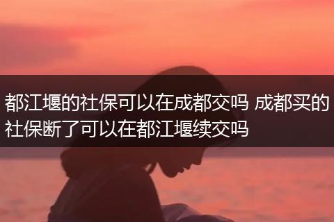 都江堰的社保可以在成都交吗 成都买的社保断了可以在都江堰续交吗
