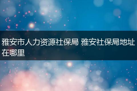 雅安市人力资源社保局 雅安社保局地址在哪里