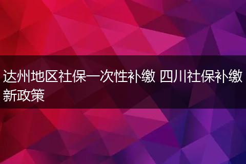 达州地区社保一次性补缴 四川社保补缴新政策