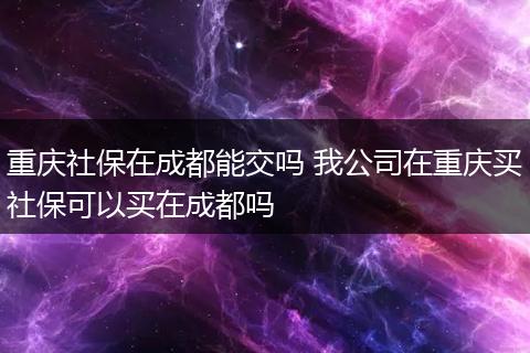 重庆社保在成都能交吗 我公司在重庆买社保可以买在成都吗