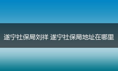 遂宁社保局刘祥 遂宁社保局地址在哪里