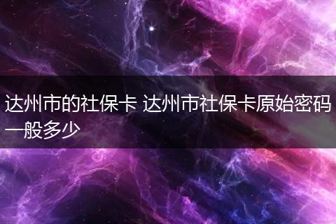 达州市的社保卡 达州市社保卡原始密码一般多少