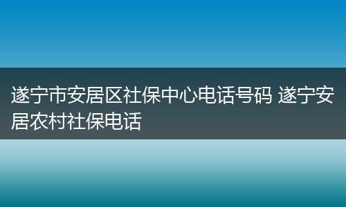 遂宁市安居区社保中心电话号码 遂宁安居农村社保电话
