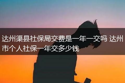 达州渠县社保局交费是一年一交吗 达州市个人社保一年交多少钱