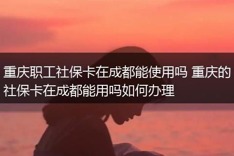 重庆职工社保卡在成都能使用吗 重庆的社保卡在成都能用吗如何办理