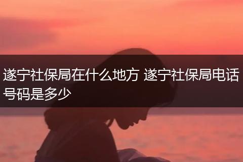 遂宁社保局在什么地方 遂宁社保局电话号码是多少