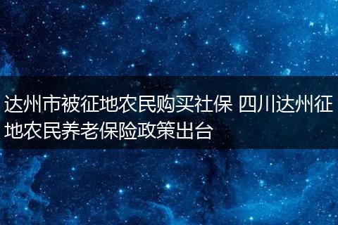 达州市被征地农民购买社保 四川达州征地农民养老保险政策出台