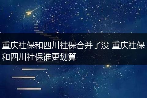 重庆社保和四川社保合并了没 重庆社保和四川社保谁更划算