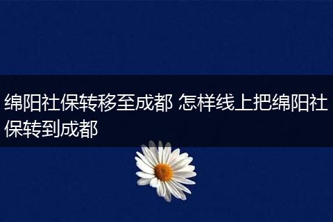 绵阳社保转移至成都 怎样线上把绵阳社保转到成都