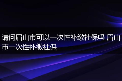 请问眉山市可以一次性补缴社保吗 眉山市一次性补缴社保