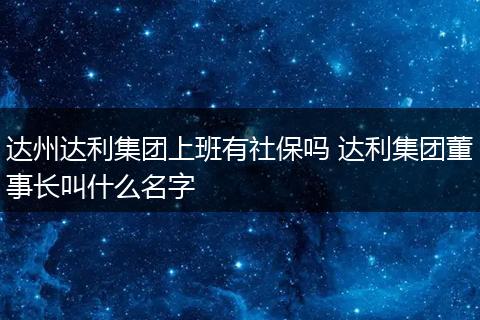 达州达利集团上班有社保吗 达利集团董事长叫什么名字
