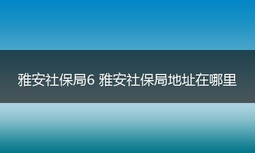雅安社保局6 雅安社保局地址在哪里