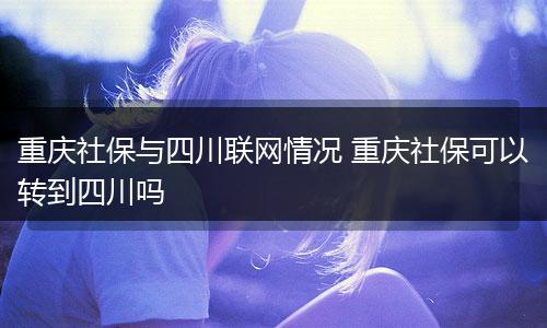重庆社保与四川联网情况 重庆社保可以转到四川吗