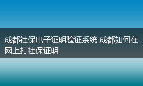 成都社保电子证明验证系统 成都如何在网上打社保证明