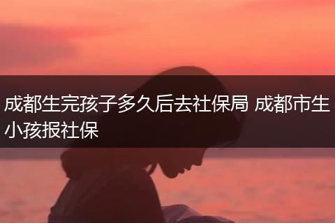 成都生完孩子多久后去社保局 成都市生小孩报社保