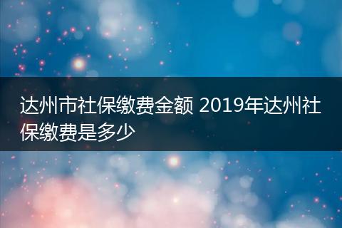 达州市社保缴费金额 2019年达州社保缴费是多少