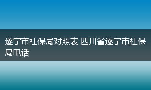 遂宁市社保局对照表 四川省遂宁市社保局电话