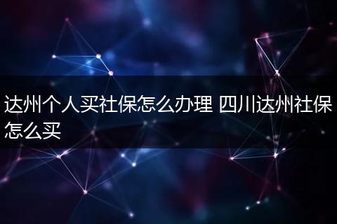 达州个人买社保怎么办理 四川达州社保怎么买