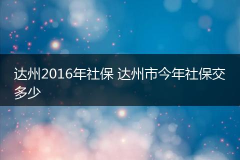 达州2016年社保 达州市今年社保交多少