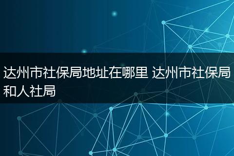 达州市社保局地址在哪里 达州市社保局和人社局