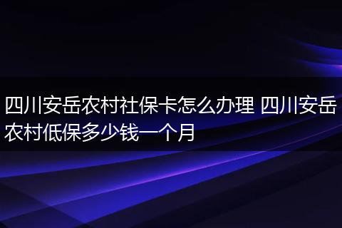 四川安岳农村社保卡怎么办理 四川安岳农村低保多少钱一个月