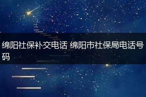 绵阳社保补交电话 绵阳市社保局电话号码