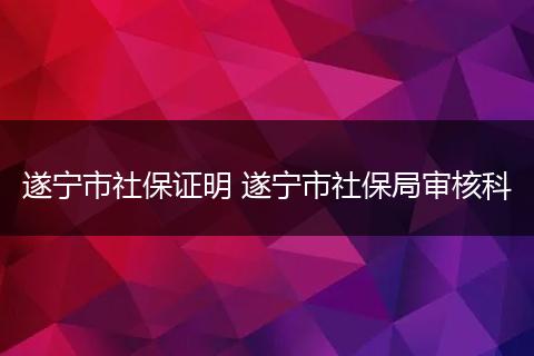 遂宁市社保证明 遂宁市社保局审核科