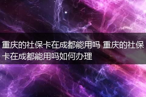 重庆的社保卡在成都能用吗 重庆的社保卡在成都能用吗如何办理