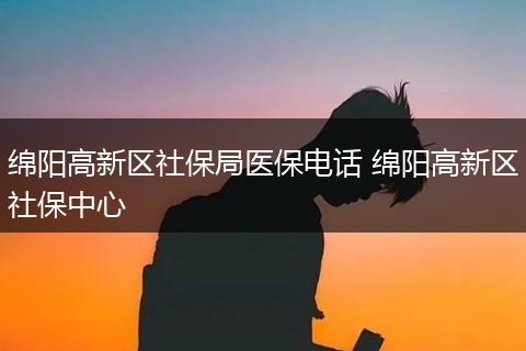 绵阳高新区社保局医保电话 绵阳高新区社保中心