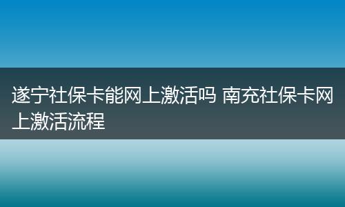 遂宁社保卡能网上激活吗 南充社保卡网上激活流程