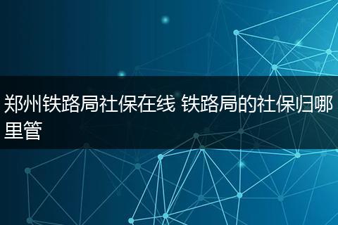 郑州铁路局社保在线 铁路局的社保归哪里管