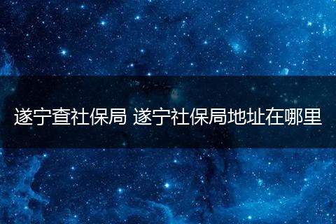 遂宁查社保局 遂宁社保局地址在哪里