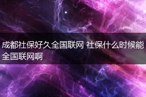 成都社保好久全国联网 社保什么时候能全国联网啊