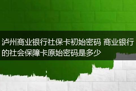 泸州商业银行社保卡初始密码 商业银行的社会保障卡原始密码是多少