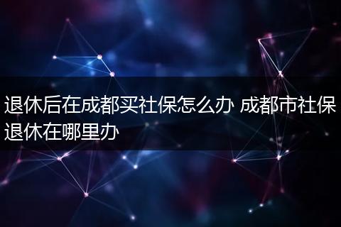 退休后在成都买社保怎么办 成都市社保退休在哪里办