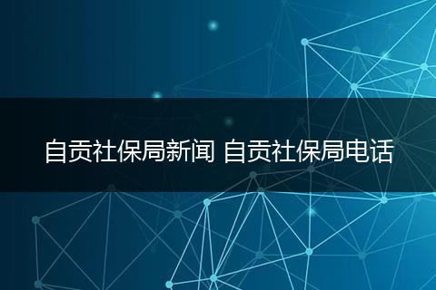 自贡社保局新闻 自贡社保局电话