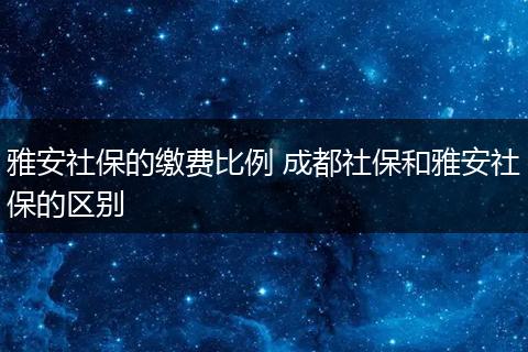 雅安社保的缴费比例 成都社保和雅安社保的区别