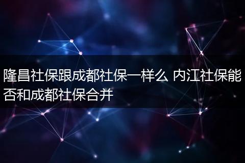 隆昌社保跟成都社保一样么 内江社保能否和成都社保合并