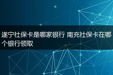 遂宁社保卡是哪家银行 南充社保卡在哪个银行领取