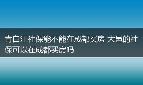 青白江社保能不能在成都买房 大邑的社保可以在成都买房吗