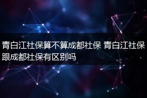 青白江社保算不算成都社保 青白江社保跟成都社保有区别吗