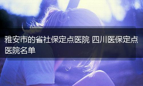 雅安市的省社保定点医院 四川医保定点医院名单