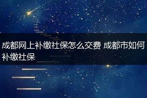 成都网上补缴社保怎么交费 成都市如何补缴社保