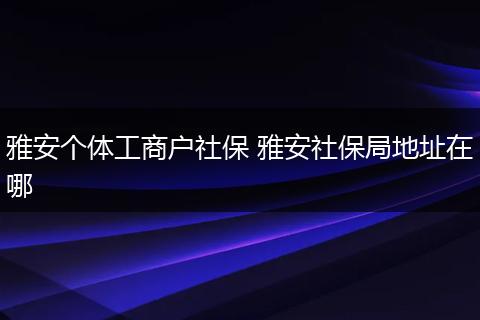 雅安个体工商户社保 雅安社保局地址在哪