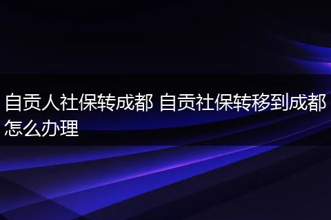 自贡人社保转成都 自贡社保转移到成都怎么办理