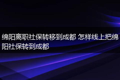 绵阳离职社保转移到成都 怎样线上把绵阳社保转到成都