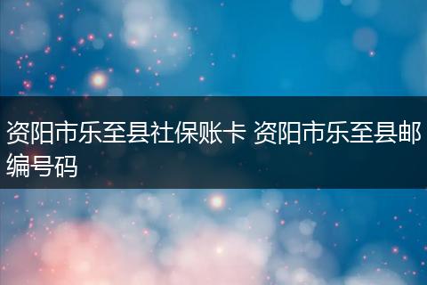 资阳市乐至县社保账卡 资阳市乐至县邮编号码